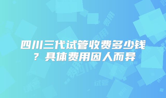 四川三代试管收费多少钱？具体费用因人而异