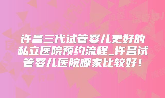 许昌三代试管婴儿更好的私立医院预约流程_许昌试管婴儿医院哪家比较好！