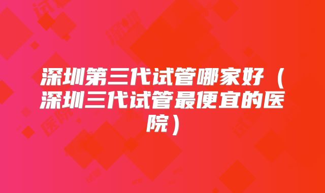 深圳第三代试管哪家好(深圳三代试管最便宜的医院)