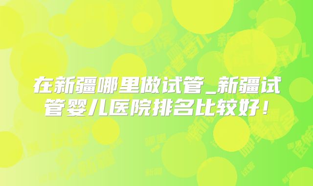 在新疆哪里做试管_新疆试管婴儿医院排名比较好！