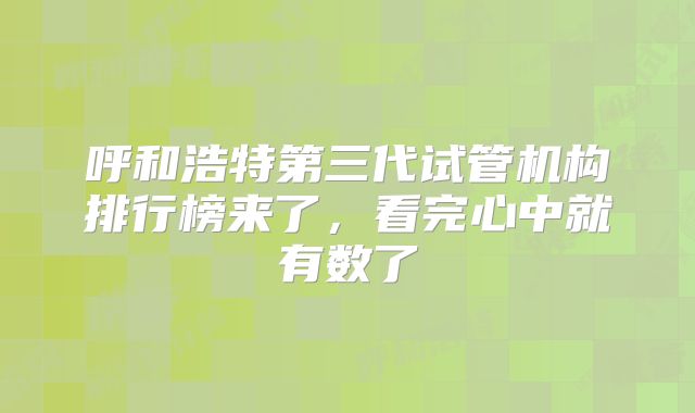 呼和浩特第三代试管机构排行榜来了，看完心中就有数了
