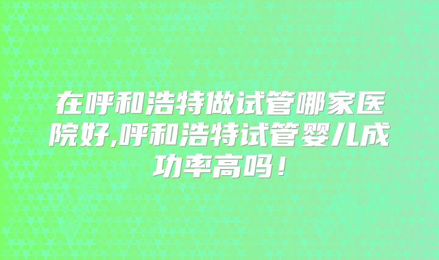 在呼和浩特做试管哪家医院好,呼和浩特试管婴儿成功率高吗!