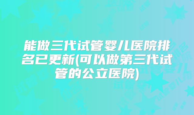 能做三代试管婴儿医院排名已更新(可以做第三代试管的公立医院)