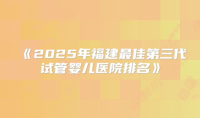 《2025年福建最佳第三代试管婴儿医院排名》