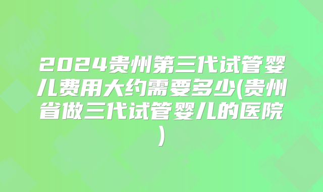 2024贵州第三代试管婴儿费用大约需要多少(贵州省做三代试管婴儿的医院)