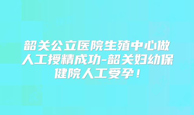 韶关公立医院生殖中心做人工授精成功-韶关妇幼保健院人工受孕!