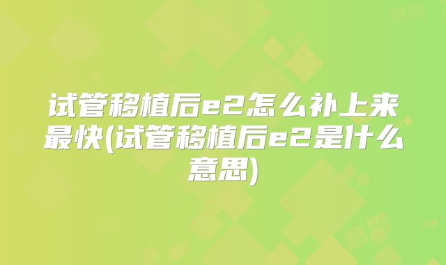 试管移植后e2怎么补上来最快(试管移植后e2是什么意思)