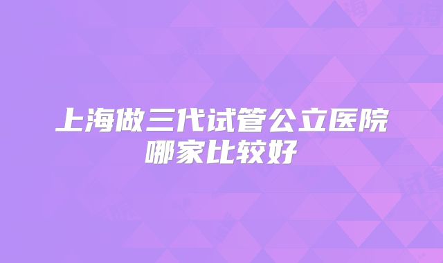 上海做三代试管公立医院哪家比较好