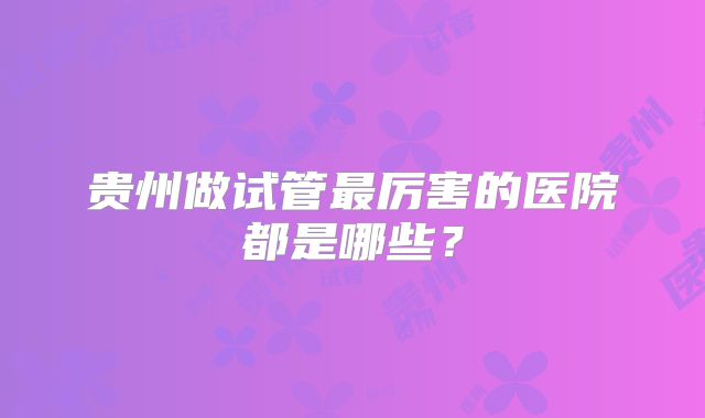 贵州做试管最厉害的医院都是哪些？