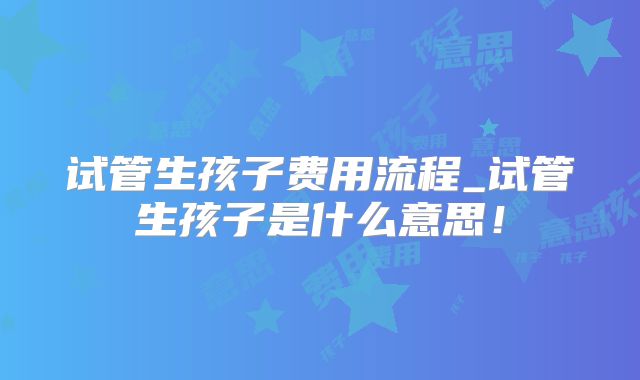 试管生孩子费用流程_试管生孩子是什么意思！