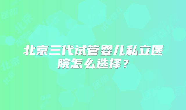 北京三代试管婴儿私立医院怎么选择？