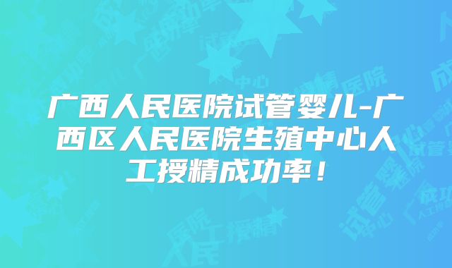 广西人民医院试管婴儿-广西区人民医院生殖中心人工授精成功率！
