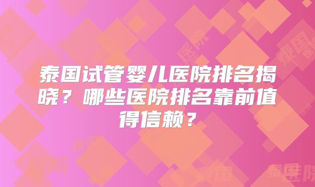 泰国试管婴儿医院排名揭晓？哪些医院排名靠前值得信赖？