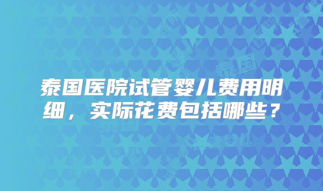 泰国医院试管婴儿费用明细，实际花费包括哪些？
