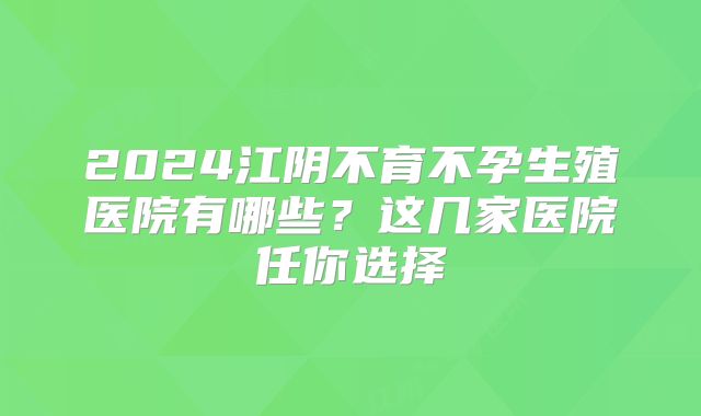 2024江阴不育不孕生殖医院有哪些?这几家医院任你选择