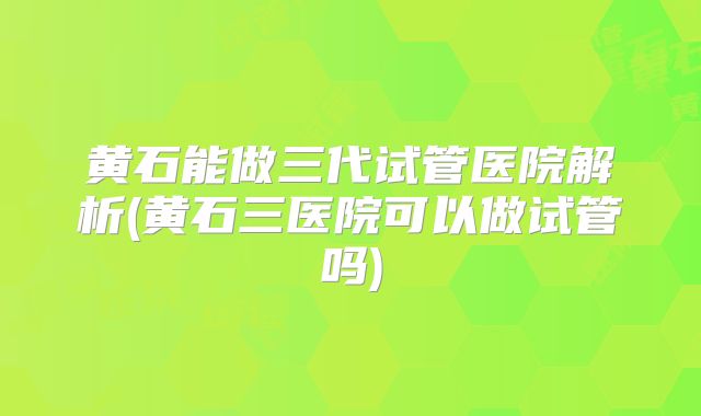 黄石能做三代试管医院解析(黄石三医院可以做试管吗)
