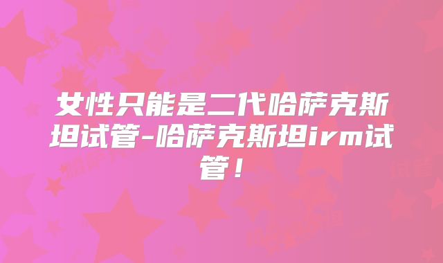 女性只能是二代哈萨克斯坦试管-哈萨克斯坦irm试管!