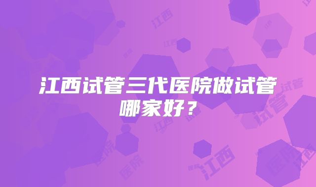 江西试管三代医院做试管哪家好?