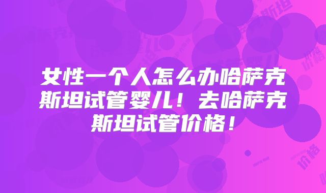 女性一个人怎么办哈萨克斯坦试管婴儿!去哈萨克斯坦试管价格!