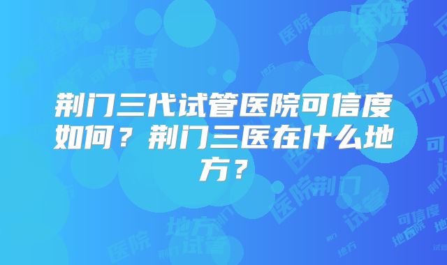 荆门三代试管医院可信度如何?荆门三医在什么地方?