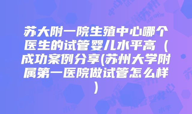 苏大附一院生殖中心哪个医生的试管婴儿水平高（成功案例分享(苏州大学附属第一医院做试管怎么样)