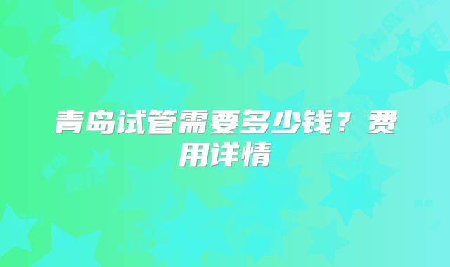 青岛试管需要多少钱？费用详情