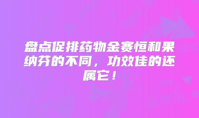 盘点促排药物金赛恒和果纳芬的不同,功效佳的还属它!