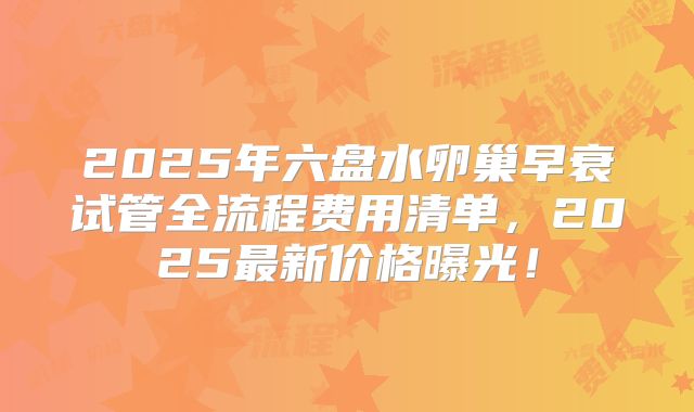 2025年六盘水卵巢早衰试管全流程费用清单，2025最新价格曝光！