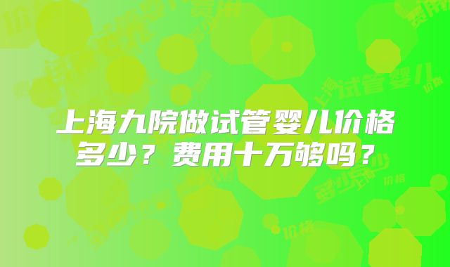 上海九院做试管婴儿价格多少？费用十万够吗？