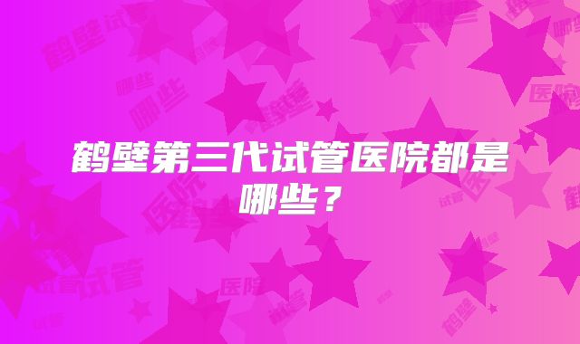 鹤壁第三代试管医院都是哪些？
