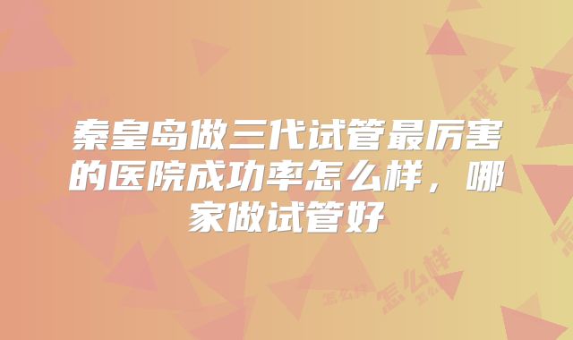 秦皇岛做三代试管最厉害的医院成功率怎么样，哪家做试管好