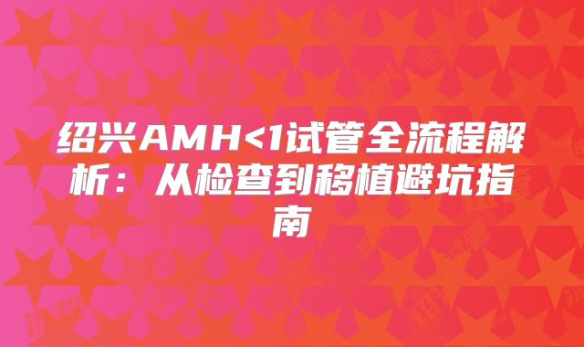 绍兴AMH<1试管全流程解析：从检查到移植避坑指南