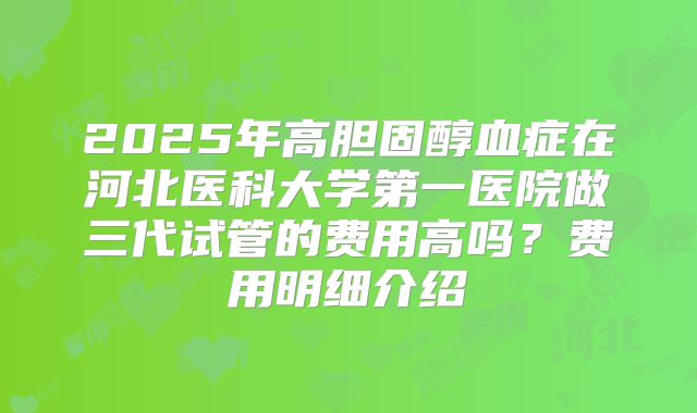 2025年高胆固醇血症在河北医科大学第一医院做三代试管的费用高吗？费用明细介绍