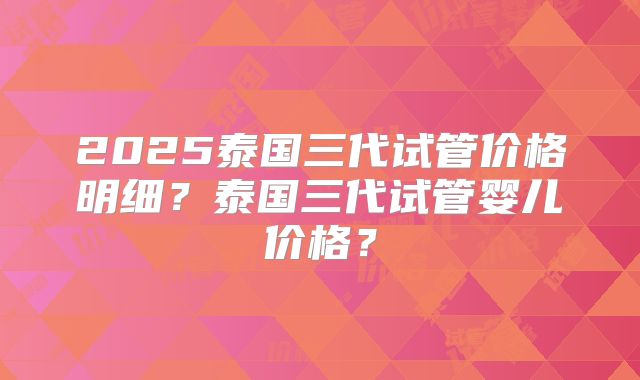 2025泰国三代试管价格明细？泰国三代试管婴儿价格？