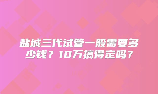 盐城三代试管一般需要多少钱？10万搞得定吗？
