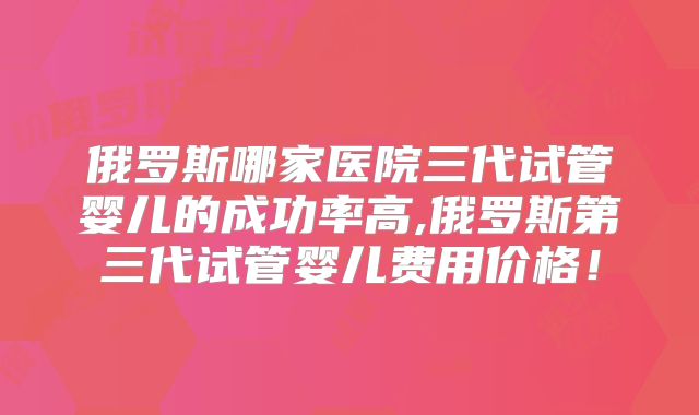 俄罗斯哪家医院三代试管婴儿的成功率高,俄罗斯第三代试管婴儿费用价格！