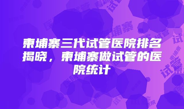 柬埔寨三代试管医院排名揭晓，柬埔寨做试管的医院统计