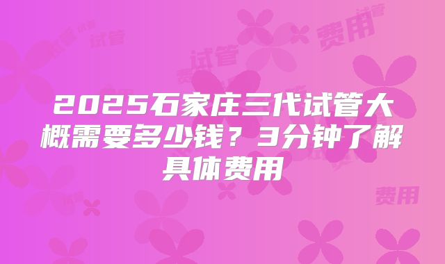 2025石家庄三代试管大概需要多少钱？3分钟了解具体费用