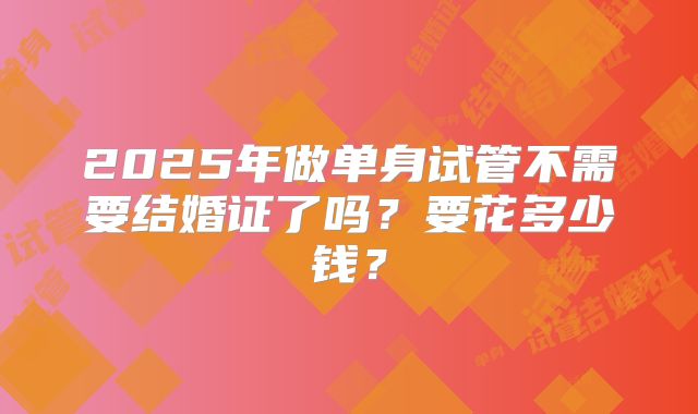 2025年做单身试管不需要结婚证了吗？要花多少钱？