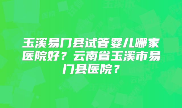 玉溪易门县试管婴儿哪家医院好？云南省玉溪市易门县医院？