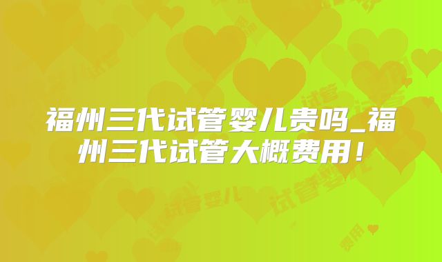福州三代试管婴儿贵吗_福州三代试管大概费用！