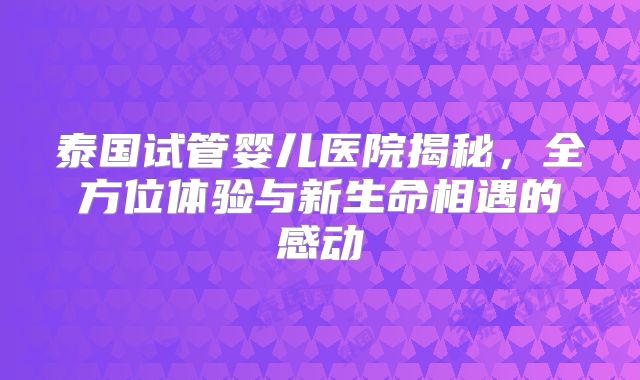 泰国试管婴儿医院揭秘，全方位体验与新生命相遇的感动