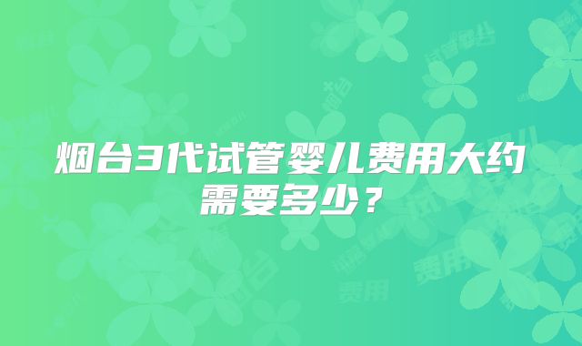 烟台3代试管婴儿费用大约需要多少？