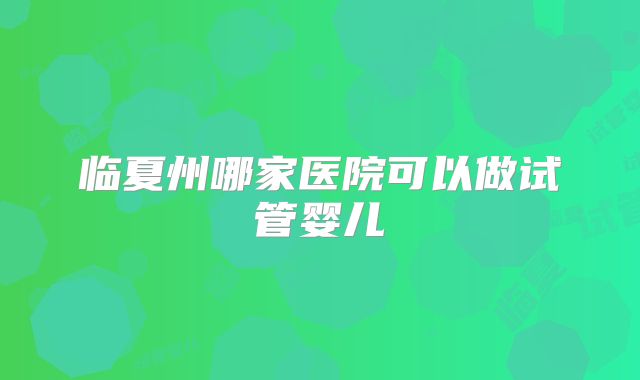 临夏州哪家医院可以做试管婴儿