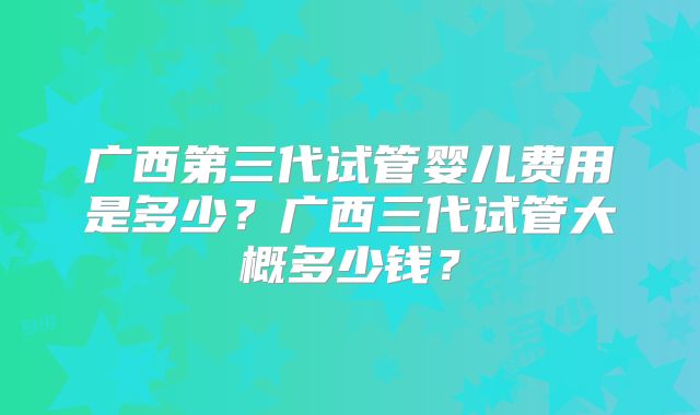 广西第三代试管婴儿费用是多少?广西三代试管大概多少钱?