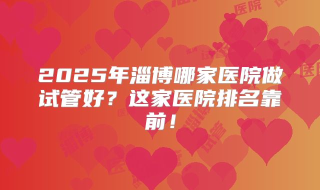 2025年淄博哪家医院做试管好?这家医院排名靠前!
