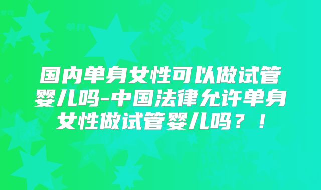 国内单身女性可以做试管婴儿吗-中国法律允许单身女性做试管婴儿吗？！
