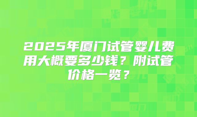 2025年厦门试管婴儿费用大概要多少钱？附试管价格一览？