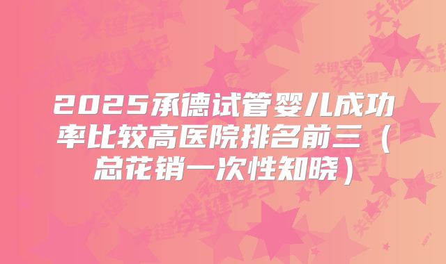 2025承德试管婴儿成功率比较高医院排名前三（总花销一次性知晓）