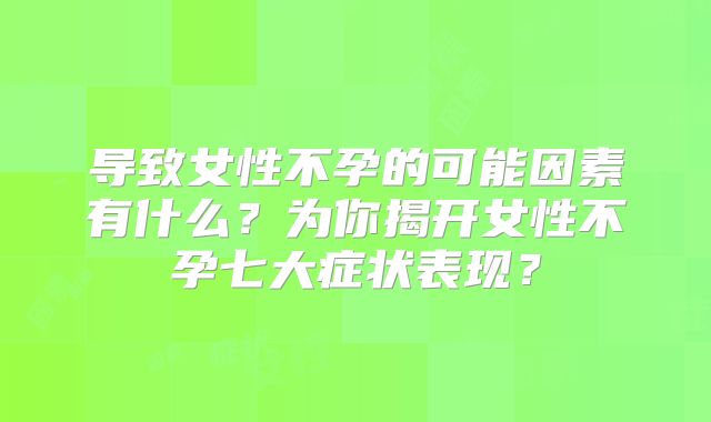 导致女性不孕的可能因素有什么？为你揭开女性不孕七大症状表现？